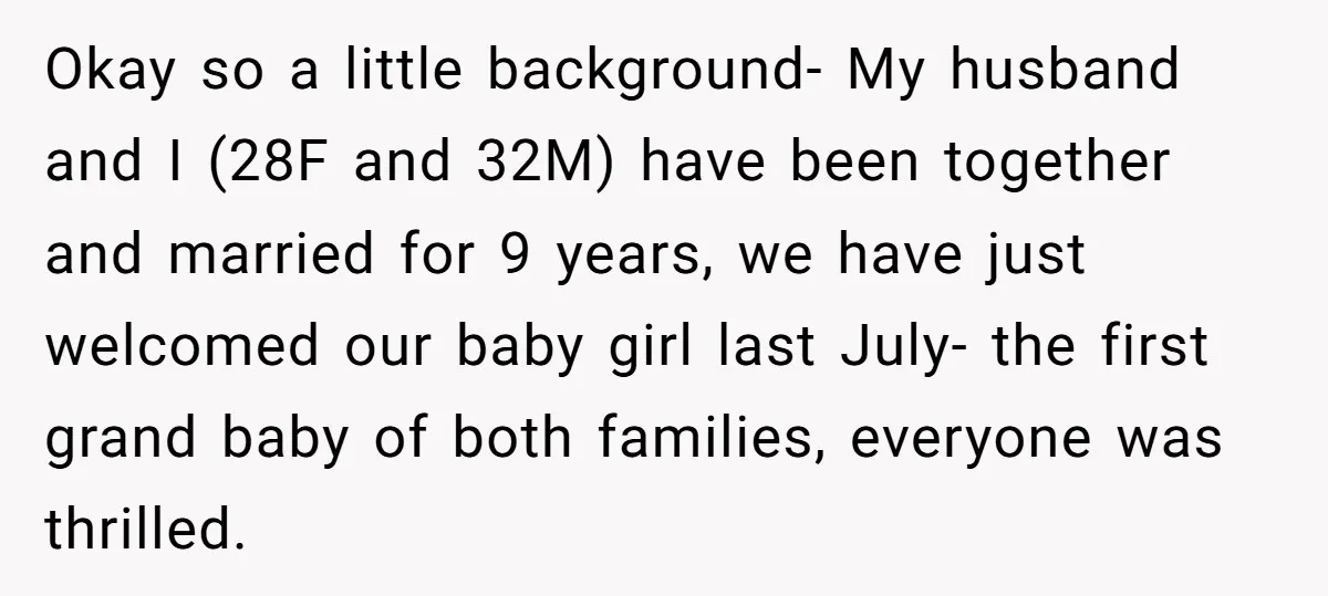 Okay so a little background- My husband and I (28F and 32M) have been together and married for 9 years, we have just welcomed our baby girl last July- the...
