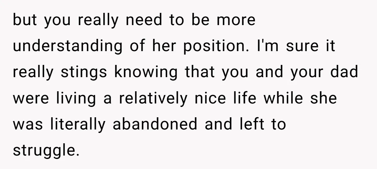 but you really need to be more understanding of her position. I'm sure it really stings knowing that you and your dad were living a relatively nice life while she...