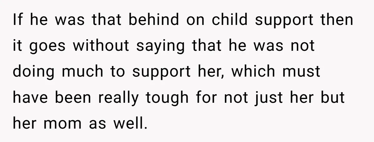 If he was that behind on child support then it goes without saying that he was not doing much to support her, which must have been really tough for not...