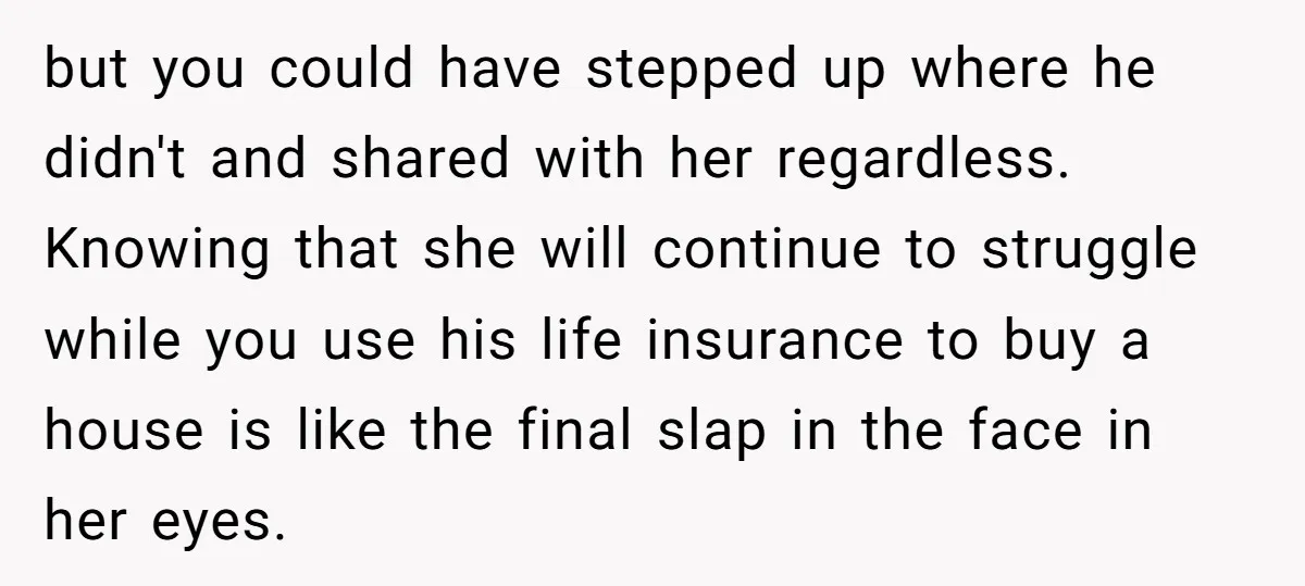 but you could have stepped up where he didn't and shared with her regardless. Knowing that she will continue to struggle while you use his life insurance to buy a...