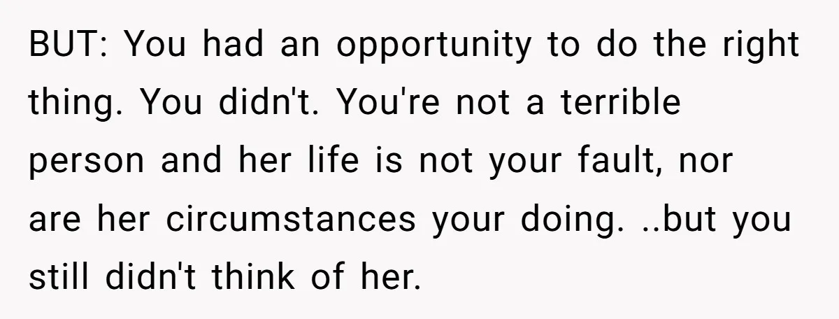 BUT: You had an opportunity to do the right thing. You didn't. You're not a terrible person and her life is not your fault, nor are her circumstances your doing....