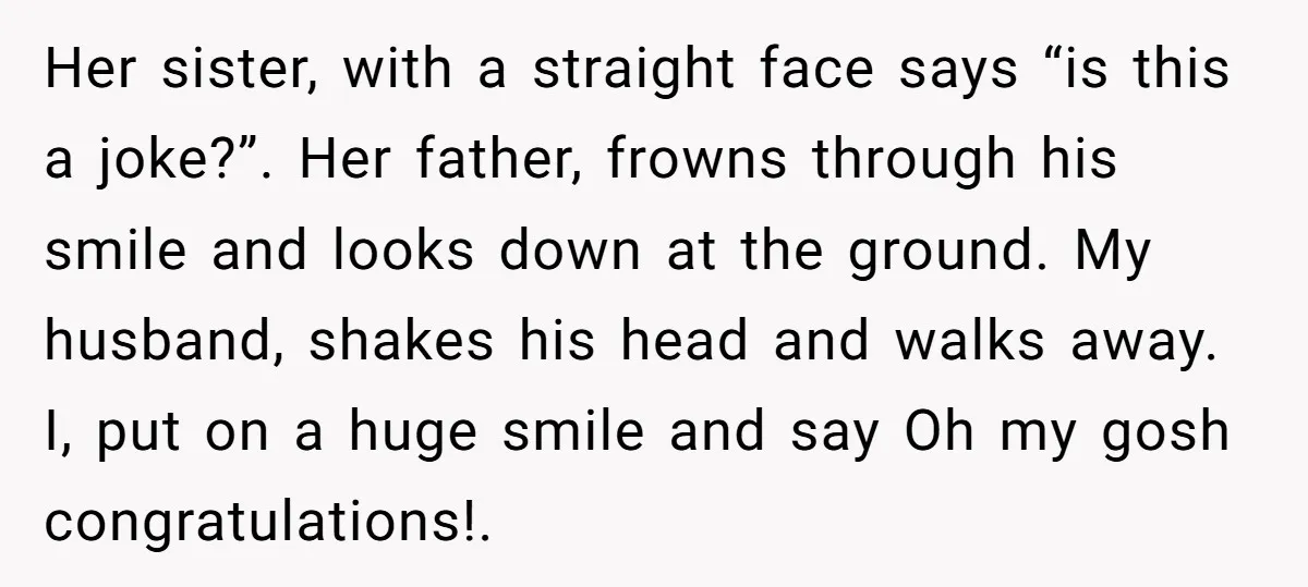 Her sister, with a straight face says “is this a joke?”. Her father, frowns through his smile and looks down at the ground. My husband, shakes his head and walks...