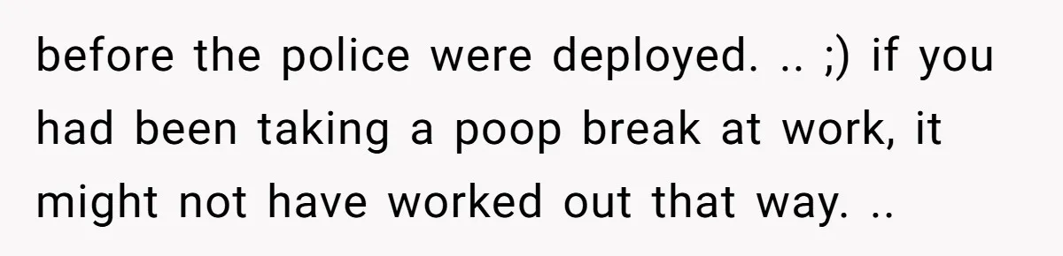 before the police were deployed. .. ;) if you had been taking a poop break at work, it might not have worked out that way. ..