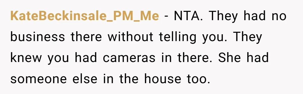 KateBeckinsale_PM_Me − NTA. They had no business there without telling you. They knew you had cameras in there. She had someone else in the house too.
