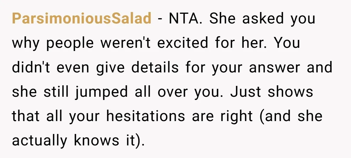 ParsimoniousSalad − NTA. She asked you why people weren't excited for her. You didn't even give details for your answer and she still jumped all over you. Just shows that...