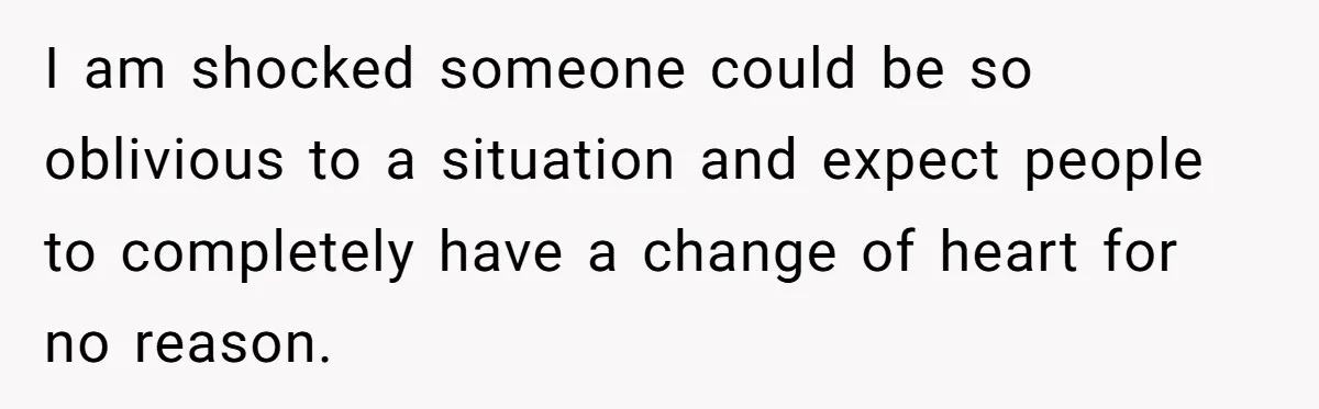 I am shocked someone could be so oblivious to a situation and expect people to completely have a change of heart for no reason.