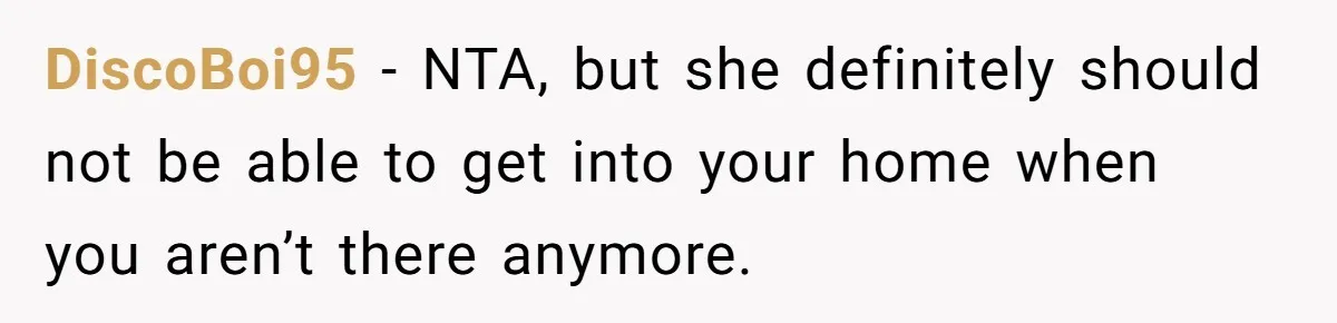 DiscoBoi95 − NTA, but she definitely should not be able to get into your home when you aren’t there anymore.