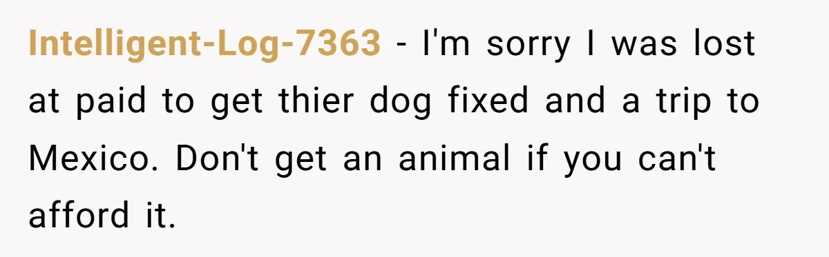 Intelligent-Log-7363 − I'm sorry I was lost at paid to get thier dog fixed and a trip to Mexico. Don't get an animal if you can't afford it.