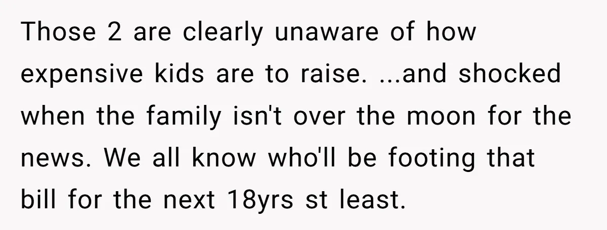 Those 2 are clearly unaware of how expensive kids are to raise. ...and shocked when the family isn't over the moon for the news. We all know who'll be footing...