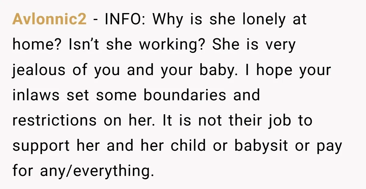 Avlonnic2 − INFO: Why is she lonely at home? Isn’t she working? She is very jealous of you and your baby. I hope your inlaws set some boundaries and restrictions...