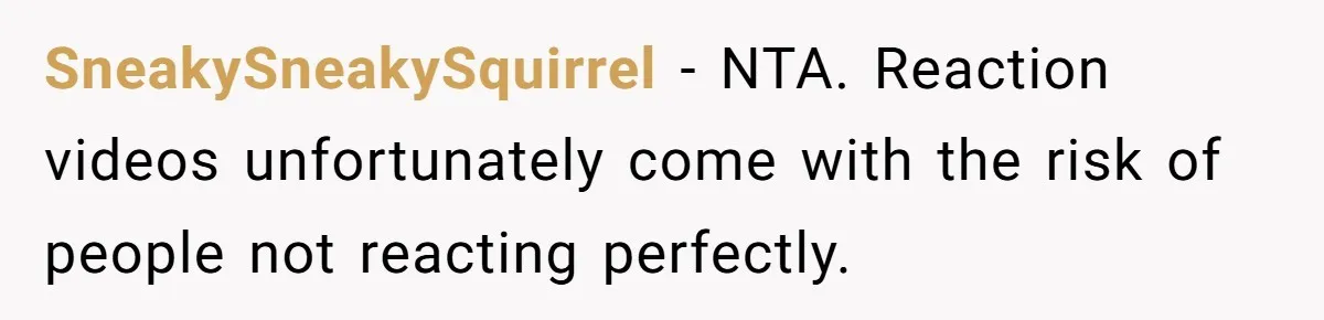 SneakySneakySquirrel − NTA. Reaction videos unfortunately come with the risk of people not reacting perfectly.