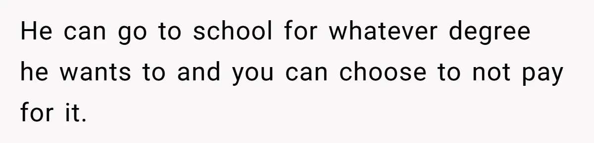 He can go to school for whatever degree he wants to and you can choose to not pay for it.