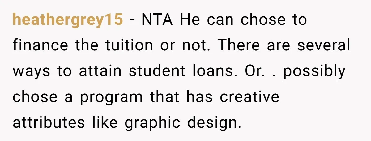 heathergrey15 - NTA He can chose to finance the tuition or not. There are several ways to attain student loans. Or. . possibly chose a program that has creative attributes...