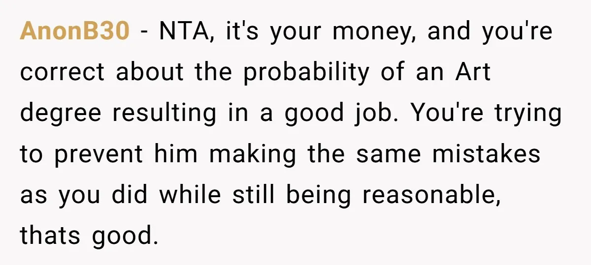 AnonB30 - NTA, it's your money, and you're correct about the probability of an Art degree resulting in a good job. You're trying to prevent him making the same mistakes...