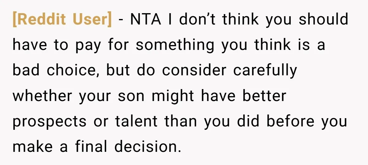 [Reddit User] - NTA I don’t think you should have to pay for something you think is a bad choice, but do consider carefully whether your son might have better...