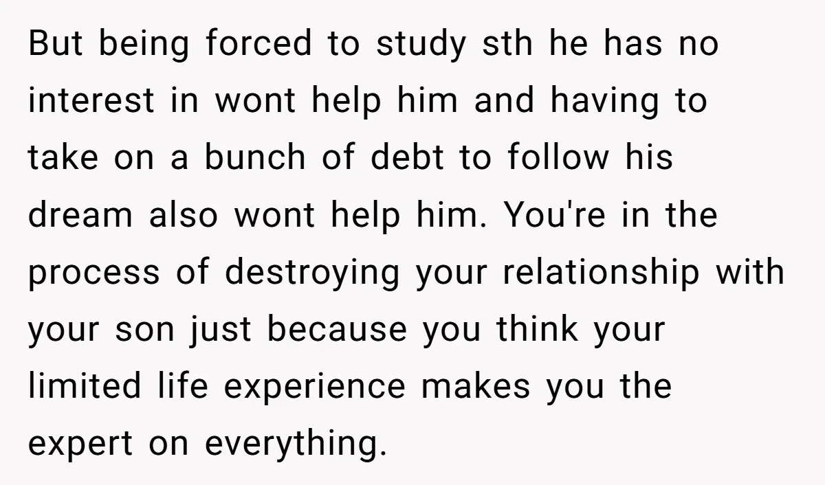 But being forced to study sth he has no interest in wont help him and having to take on a bunch of debt to follow his dream also wont help...