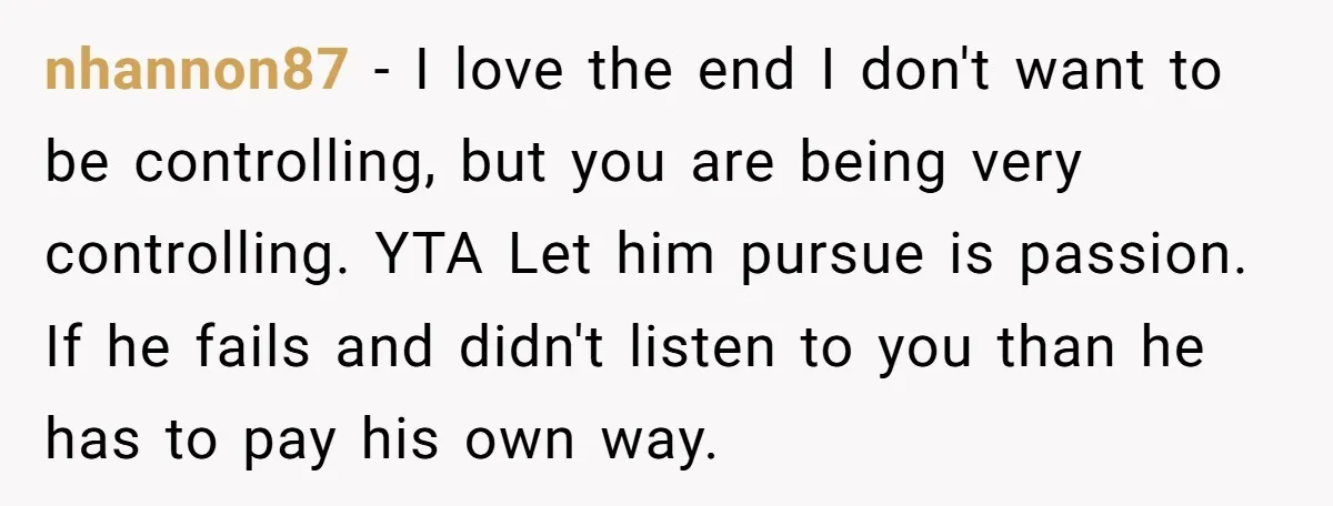 nhannon87 - I love the end I don't want to be controlling, but you are being very controlling. YTA Let him pursue is passion. If he fails and didn't listen...