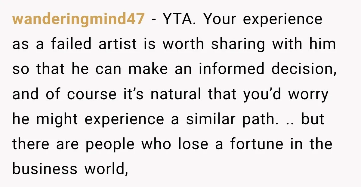 wanderingmind47 - YTA. Your experience as a failed artist is worth sharing with him so that he can make an informed decision, and of course it’s natural that you’d worry...