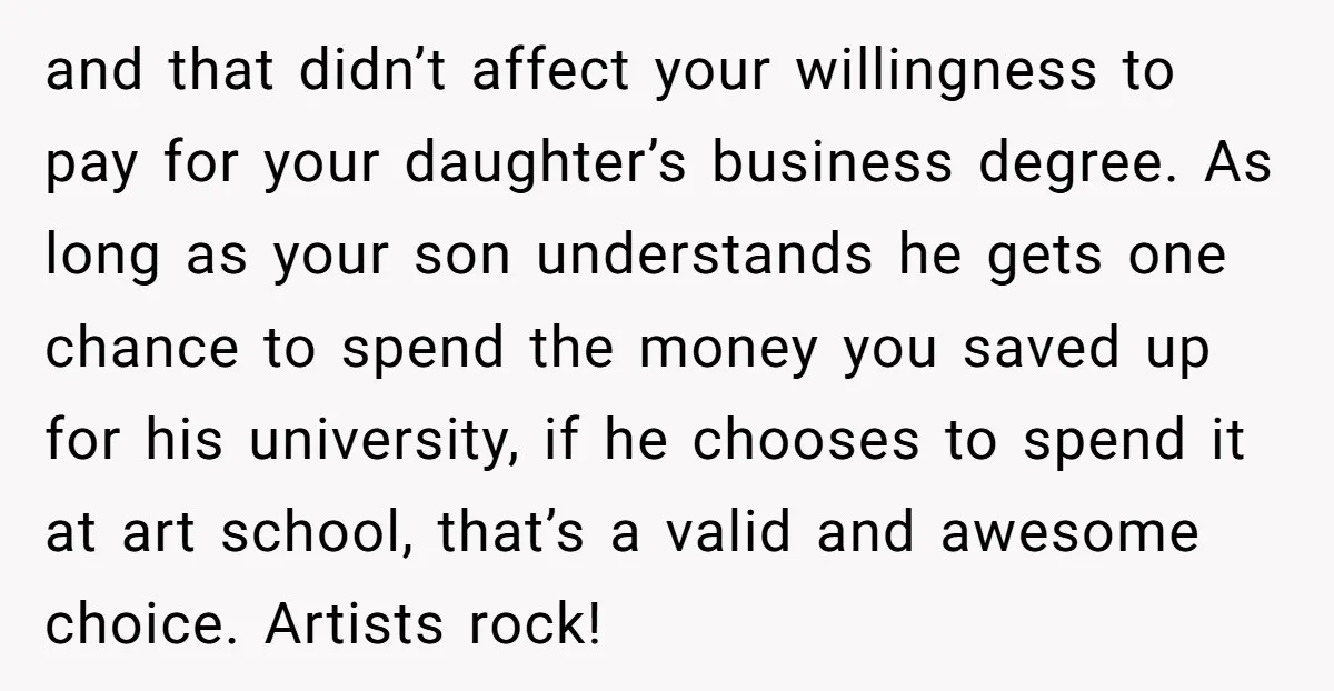 and that didn’t affect your willingness to pay for your daughter’s business degree. As long as your son understands he gets one chance to spend the money you saved up...