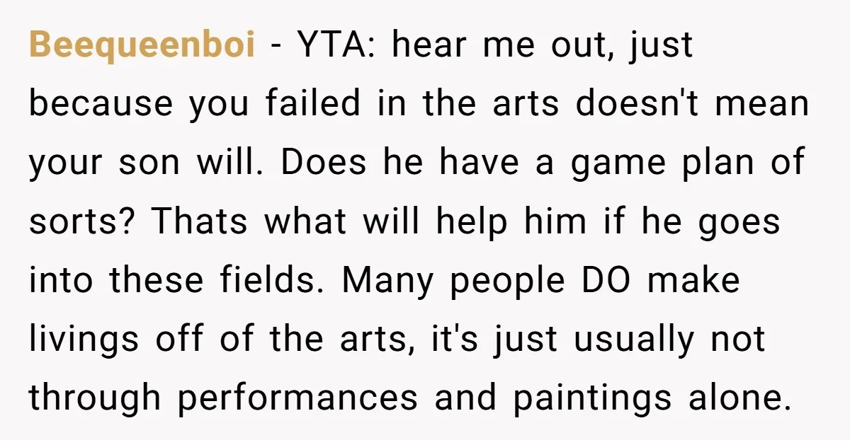 Beequeenboi - YTA: hear me out, just because you failed in the arts doesn't mean your son will. Does he have a game plan of sorts? Thats what will help...