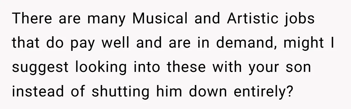 There are many Musical and Artistic jobs that do pay well and are in demand, might I suggest looking into these with your son instead of shutting him down entirely?