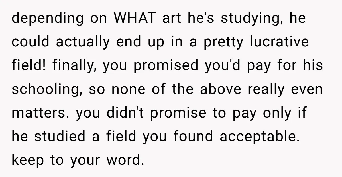 depending on WHAT art he's studying, he could actually end up in a pretty lucrative field! finally, you promised you'd pay for his schooling, so none of the above really...