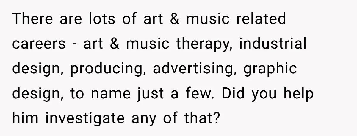 There are lots of art & music related careers - art & music therapy, industrial design, producing, advertising, graphic design, to name just a few. Did you help him investigate...