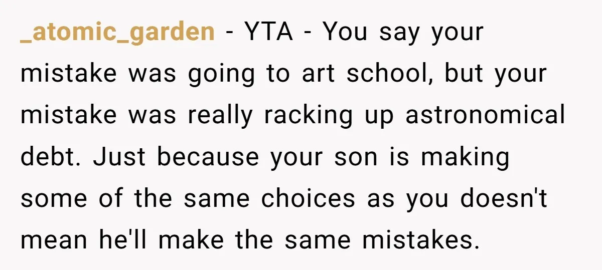 _atomic_garden - YTA - You say your mistake was going to art school, but your mistake was really racking up astronomical debt. Just because your son is making some of...
