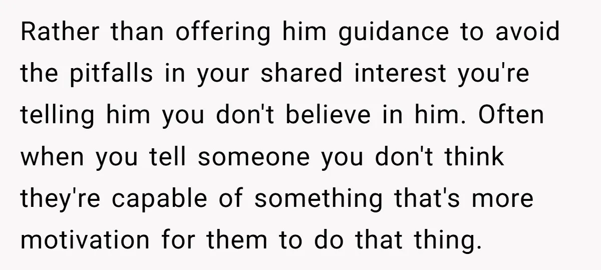 Rather than offering him guidance to avoid the pitfalls in your shared interest you're telling him you don't believe in him. Often when you tell someone you don't think they're...