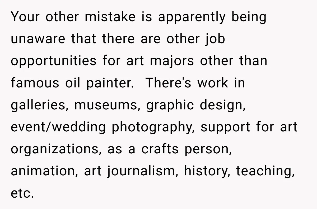 Your other mistake is apparently being unaware that there are other job opportunities for art majors other than famous oil painter. There's work in galleries, museums, graphic design, event/wedding photography,...