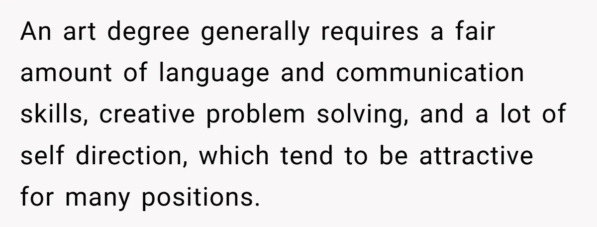 An art degree generally requires a fair amount of language and communication skills, creative problem solving, and a lot of self direction, which tend to be attractive for many positions.