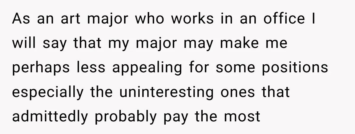 As an art major who works in an office I will say that my major may make me perhaps less appealing for some positions especially the uninteresting ones that admittedly...