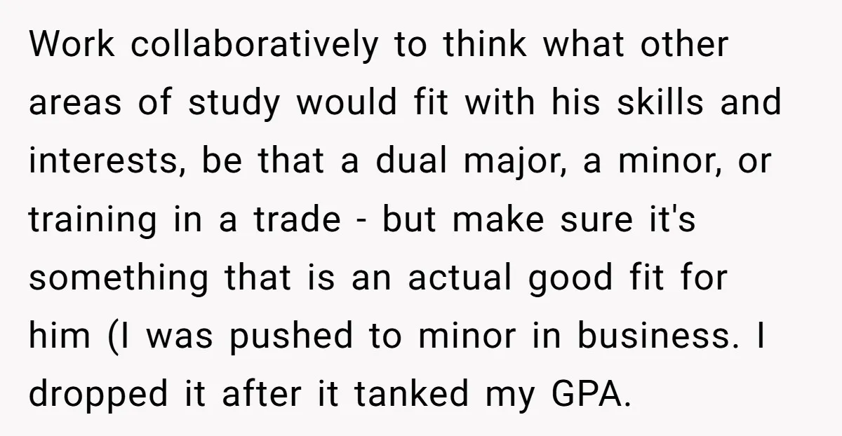 Work collaboratively to think what other areas of study would fit with his skills and interests, be that a dual major, a minor, or training in a trade - but...