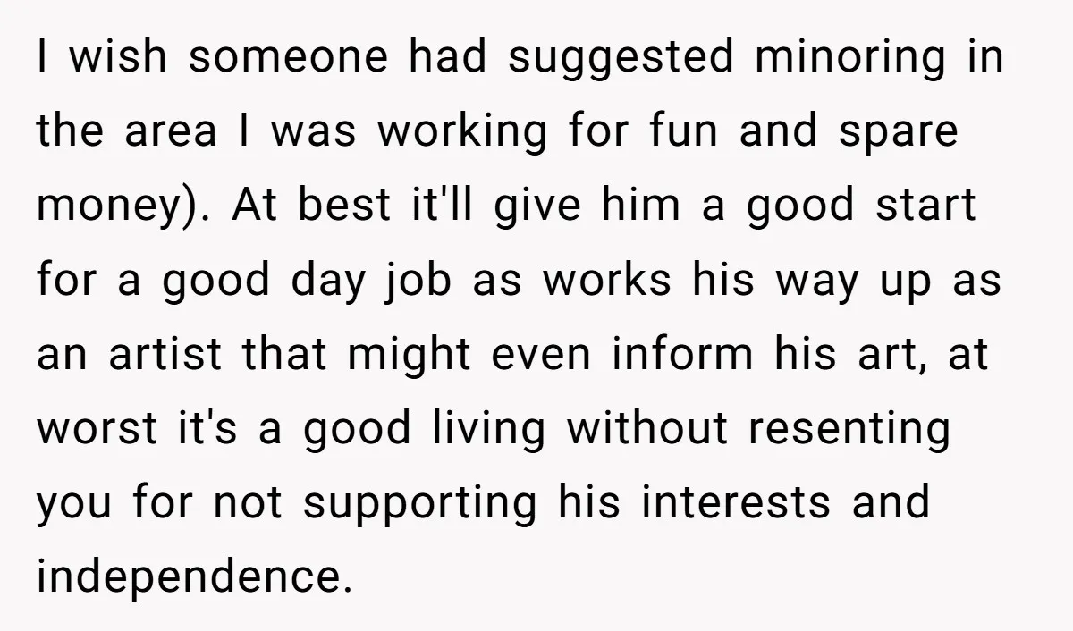 I wish someone had suggested minoring in the area I was working for fun and spare money). At best it'll give him a good start for a good day job...