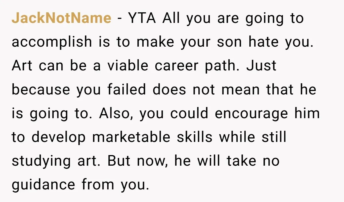 JackNotName - YTA All you are going to accomplish is to make your son hate you. Art can be a viable career path. Just because you failed does not mean...