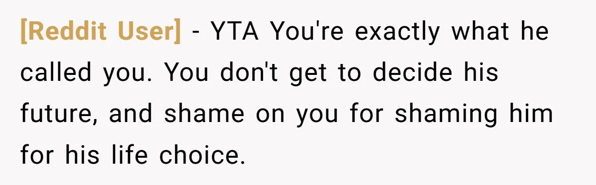 [Reddit User] - YTA You're exactly what he called you. You don't get to decide his future, and shame on you for shaming him for his life choice.