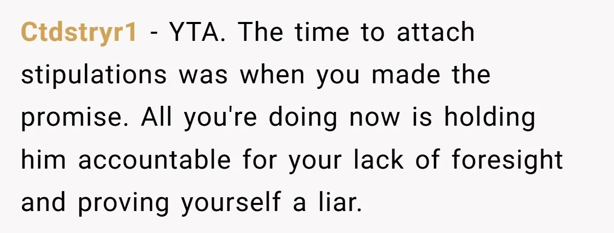 Ctdstryr1 - YTA. The time to attach stipulations was when you made the promise. All you're doing now is holding him accountable for your lack of foresight and proving yourself...