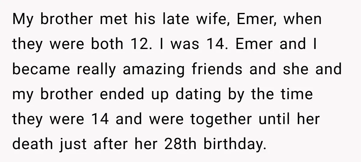 My brother met his late wife, Emer, when they were both 12. I was 14. Emer and I became really amazing friends and she and my brother ended up dating...