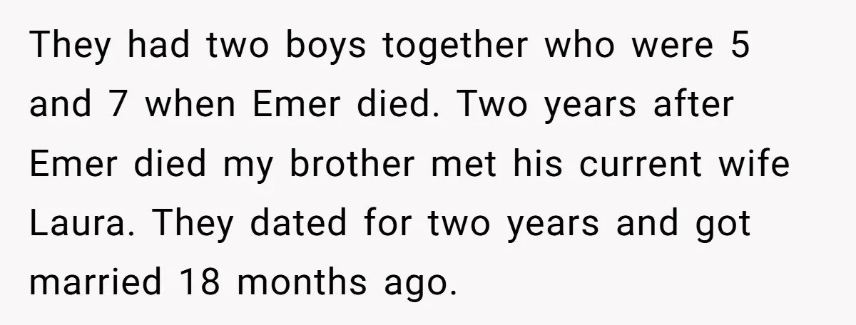 They had two boys together who were 5 and 7 when Emer died. Two years after Emer died my brother met his current wife Laura. They dated for two years...