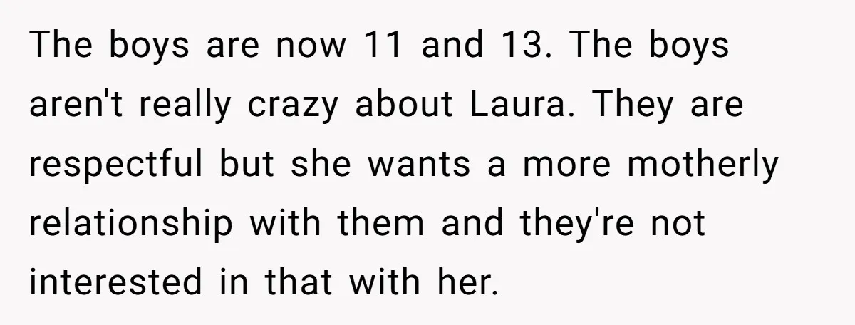 The boys are now 11 and 13. The boys aren't really crazy about Laura. They are respectful but she wants a more motherly relationship with them and they're not interested...