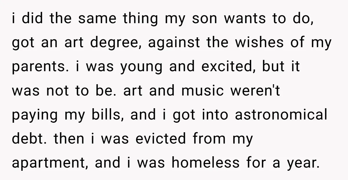 i did the same thing my son wants to do, got an art degree, against the wishes of my parents. i was young and excited, but it was not to...