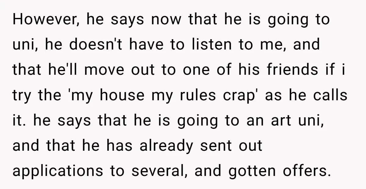 However, he says now that he is going to uni, he doesn't have to listen to me, and that he'll move out to one of his friends if i try...
