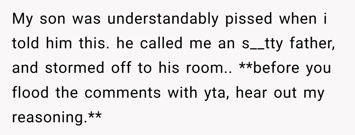 My son was understandably pissed when i told him this. he called me an s__tty father, and stormed off to his room.. **before you flood the comments with yta, hear...
