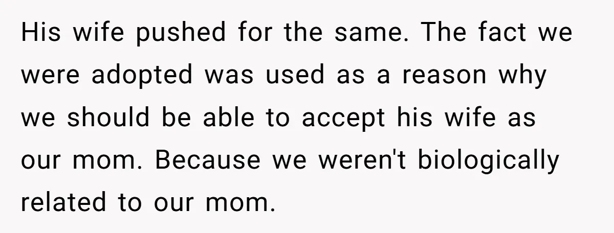 His wife pushed for the same. The fact we were adopted was used as a reason why we should be able to accept his wife as our mom. Because we...