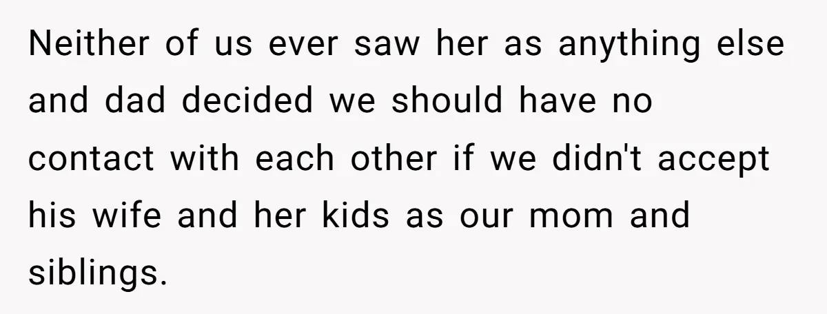 Neither of us ever saw her as anything else and dad decided we should have no contact with each other if we didn't accept his wife and her kids as...