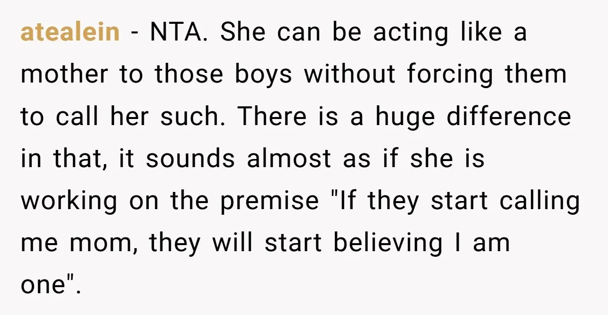 atealein − NTA. She can be acting like a mother to those boys without forcing them to call her such. There is a huge difference in that, it sounds almost...