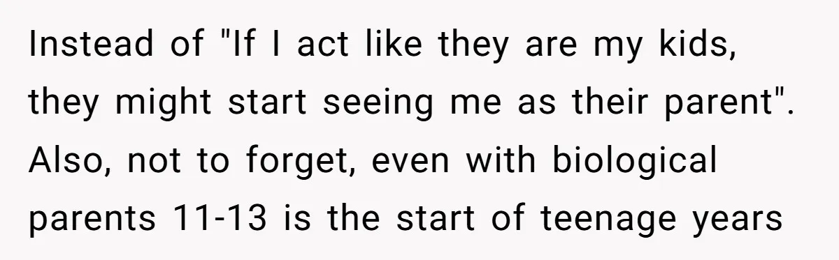 Instead of "If I act like they are my kids, they might start seeing me as their parent". Also, not to forget, even with biological parents 11-13 is the start...