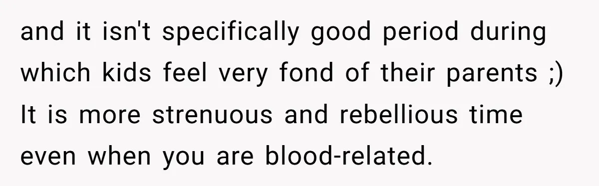 and it isn't specifically good period during which kids feel very fond of their parents ;) It is more strenuous and rebellious time even when you are blood-related.