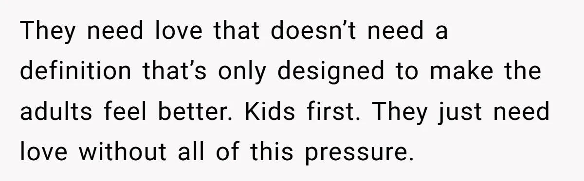 They need love that doesn’t need a definition that’s only designed to make the adults feel better. Kids first. They just need love without all of this pressure.
