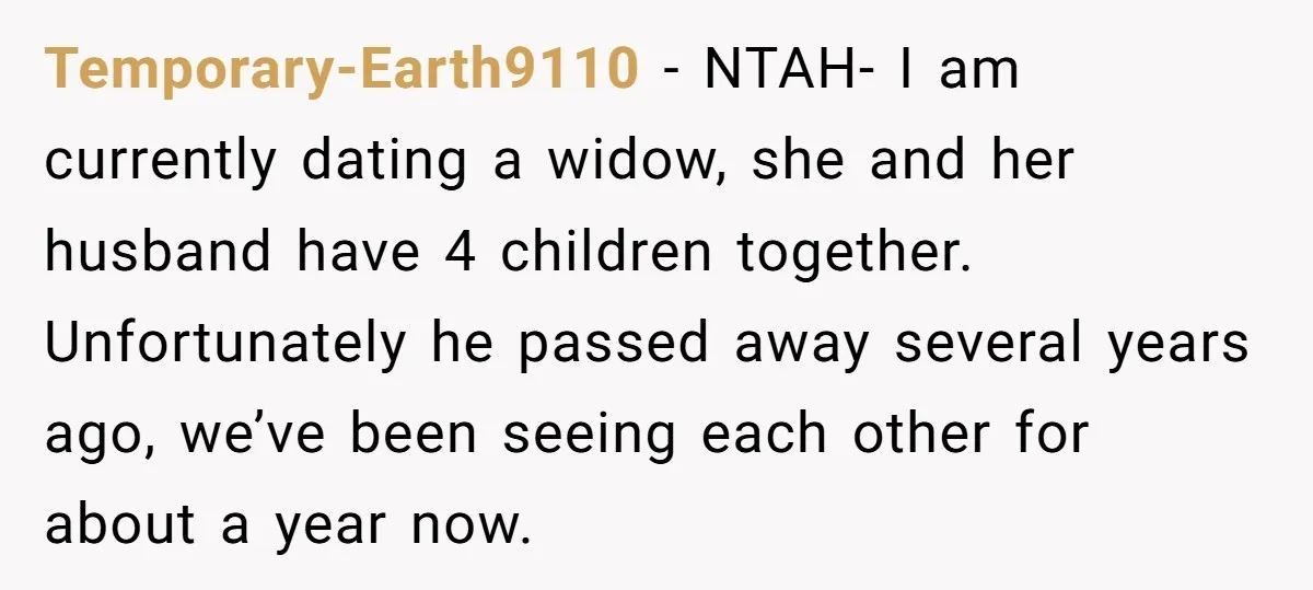 Temporary-Earth9110 − NTAH- I am currently dating a widow, she and her husband have 4 children together. Unfortunately he passed away several years ago, we’ve been seeing each other for...